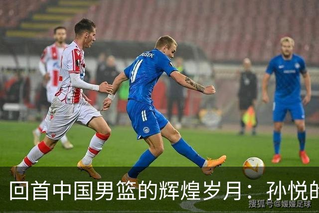 回首中国男篮的辉煌岁月：孙悦的梦之队情怀